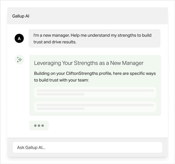Gallup AI | A: I'm a new manager. Help me understand my strengths to build trust and drive results. Gallup AI result: Leveraging Your Strengths as a New Manager. Build on your CliftonStrengths profile, here are specific ways to build trust with your team: Example text.