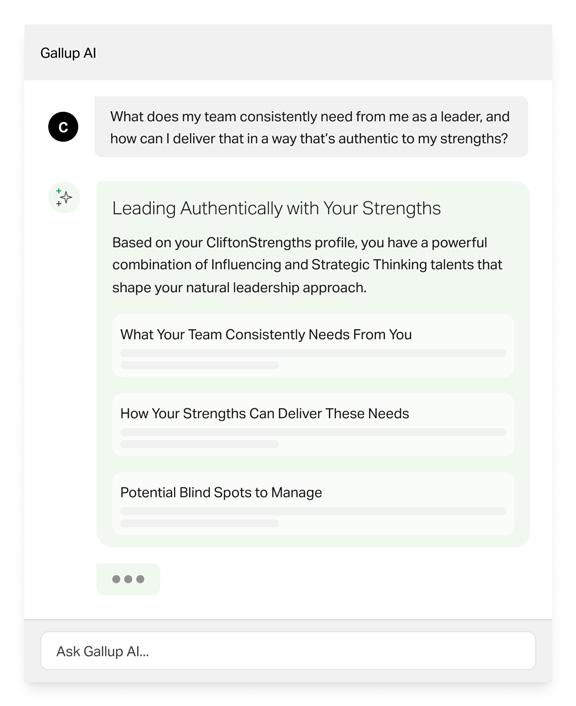 Gallup AI | C: What does my team consistently need from me as a leader, and how can I deliver that in a way that's authentic to my strengths? Gallup AI response: Leading Authentically with Your Strengths: Based on your CliftonStrengths profile, you have a powerful combination of Influencing and Strategic Thinking talents that shape your natural leadership approach. Headings of What Your Team Consistently Needs from You, How Your Strengths Can Deliver These Needs, Potential Blind Spots to Manage and sample text beneath each.