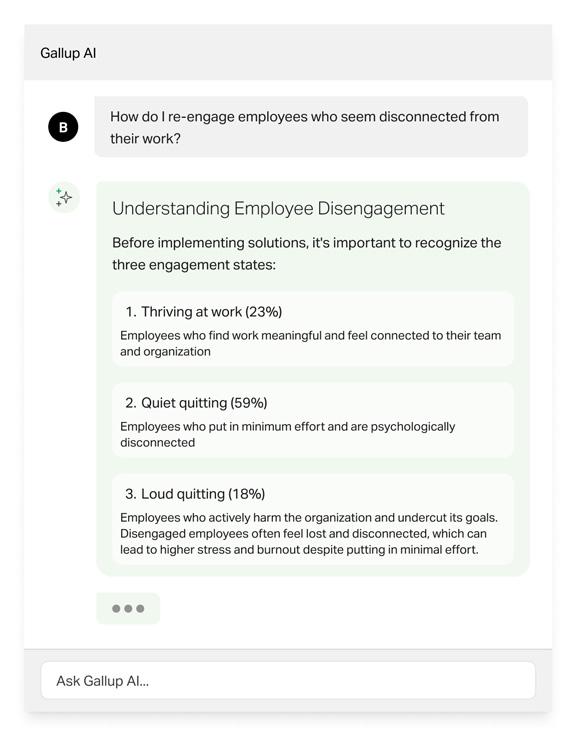 Gallup AI | B: How do I re-engage employees who seem disconnected from their work? Gallup Ai response: Understanding Employee Engagement. Before implementing solutions, it's important to recognize the three engagement states:: 1. Thriving at Work (23%) - Employees who find work meaningful and feel connected to their team and organization; 2. Quiet quitting (59%) - Employees who put in minimum effort and are psychologically disconnected: 3. Loud Quitting (18%) - Employees who actively harm the organization and undercut its goals. Disengaged employees often feel lost and disconnected, which can lead to higher stress and burnout despite putting in minimal effort. 
