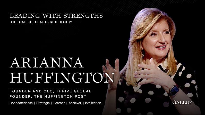 Arianna Huffington Founder and CEO, Thrive Global Founder of the Huffington Post CONNECTEDNESS | STRATEGIC | LEARNER | ACHIEVER | INTELLECTION. GALLUP Leading with Strengths. Play How Arianna Huffington Leads With Strengths Video