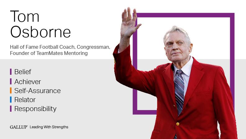 Dr. Tom Osborne Hall of Fame Football Coach, Congressman, Founder of TeamMates Mentoring BELIEF | ACHIEVER | SELF-ASSURANCE | RELATOR | RESPONSIBILITY. GALLUP Leading with Strengths. Play How Tom Osborne Leads With Strengths Video