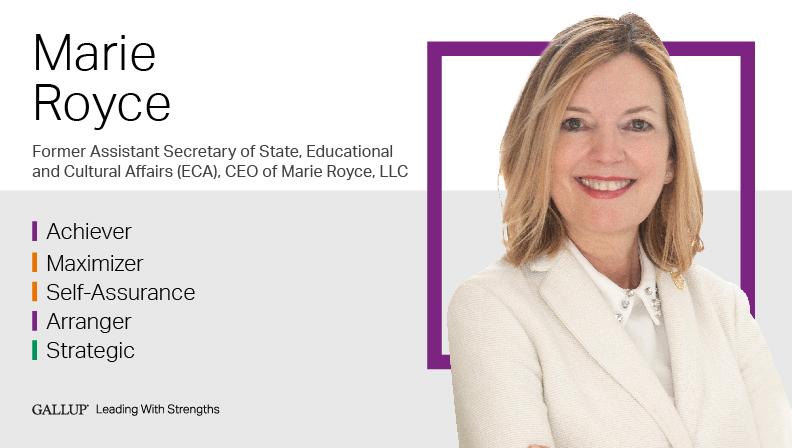 Marie Royce--Former Assistant Secretary of State for Educational and Cultural Affairs, U.S. Department of State. Achiever | Maximizer | Self-Assurance | Arranger | Strategic. GALLUP Leading with Strengths. Play How Marie Royce Leads With Strengths video.